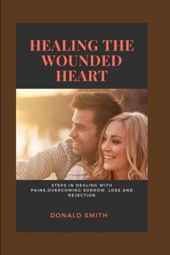 Healing the Wounded Heart Steps in Dealing with Pains, Overcoming Sorrow, Loss and Rejection