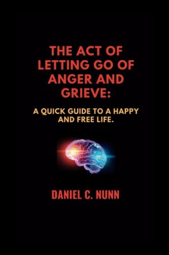 The Act of Letting Go of Anger and Grieve. A Quick Guide to a Happy and Free Life.