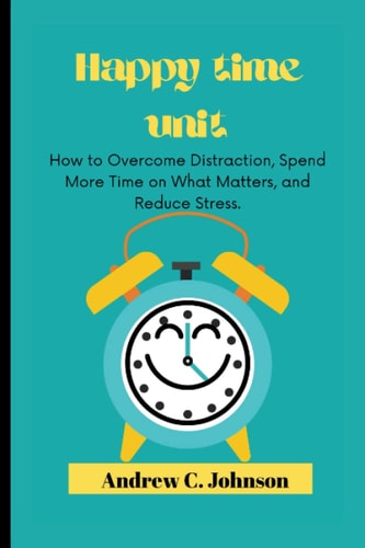 Happy Time Unit How to Overcome Distraction, Spend More Time on What Matters, and Reduce Stress.