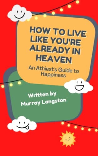 How to Live Like You're Already in Heaven An Athiest's Guide to Happiness