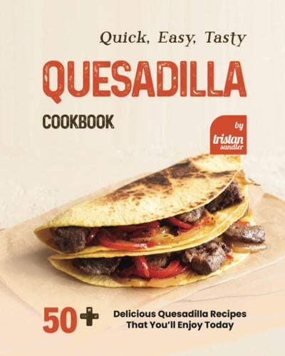 Quick, Easy, Tasty Quesadilla Cookbook 50+ Delicious Quesadilla Recipes That You'll Enjoy Today