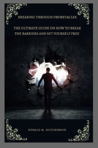 Breaking Through Obstacles The Ultimate Guide on how to Break the Barriers and Set Yourself Free