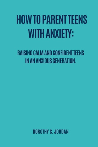 How to Parent Teens with Anxiety Raising Calm and Confident Teens in an Anxious Generation