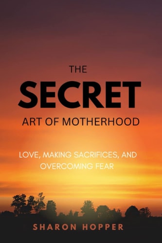 SECRET ART OF MOTHERHOOD. Love, Making Sacrifices, and Overcoming Fear