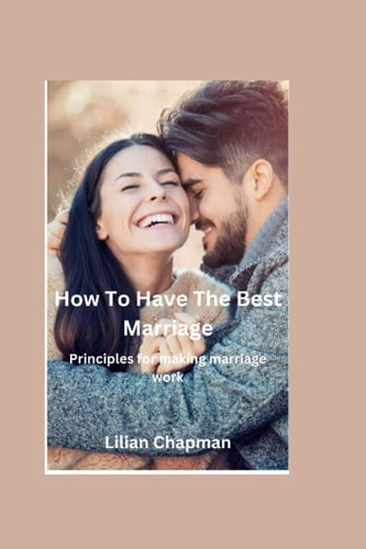 HOW TO HAVE THE BEST MARRIAGE Principles for Making Marriage Work
