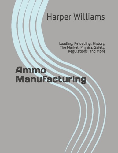 Ammo Manufacturing Loading, Reloading, History, The Market, Physics, Safety, Regulations, and More