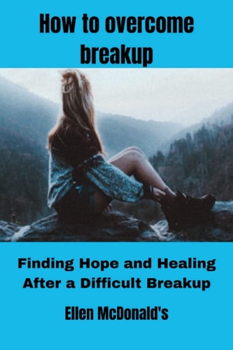 How to Overcome Breakup Finding Hope and Healing After a Difficult Breakup