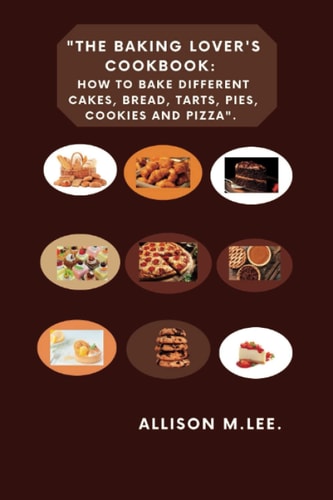 The Baking Lover's Cookbook How to Bake Different Cakes, Bread, Tarts, Pies, Cookies and Pizza.