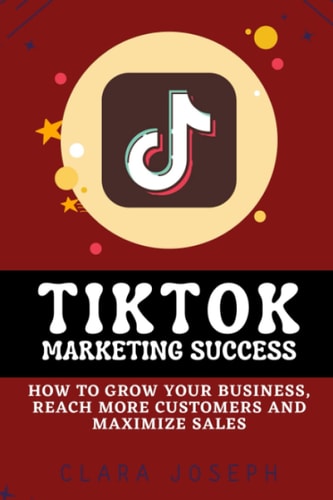 Tiktok Marketing Success How To Grow Your Business, Reach More Customers and Maximize Sales