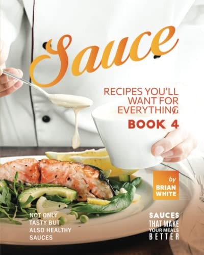 Sauce Recipes You'll Want for Everything - Book 4 Not Only Tasty But Also Healthy Sauces
