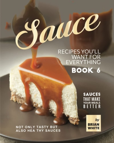 Sauce Recipes You'll Want for Everything - Book 6 Not Only Tasty But Also Healthy Sauces