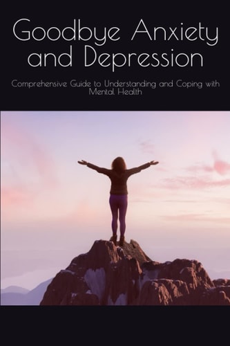 Goodbye Anxiety and Depression Comprehensive Guide to Understanding and Coping with Mental Health