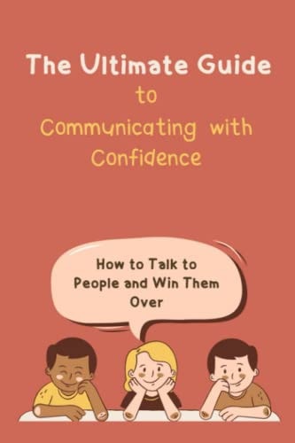 The Ultimate Guide to Communicating with Confidence How to Talk to People and Win Them Over