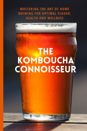 The Kombucha Connoisseur Mastering the Art of Home Brewing for Optimal Flavor, Health and Wellness