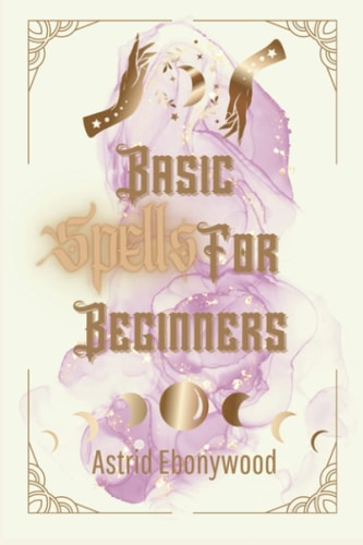 Basic Spells For Beginners A Beginners Guide to Spell Casting, Including 50 Simple Spells!