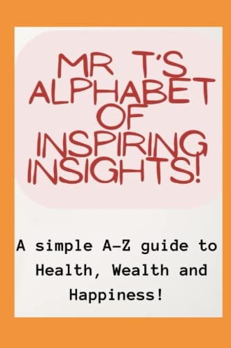 Mr T's Alphabet of Inspiring Insights! A Simple A-Z Guide to Health, Wealth and Happiness