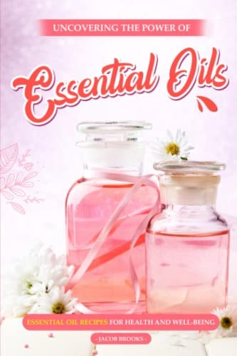 Uncovering the Power of Essential Oils Essential Oil Recipes for Health and Well-being