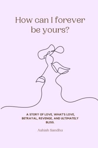 How Can I Forever be Yours? A Story of Love, What's Love, Betrayal, Revenge, and Ultimately Bliss.
