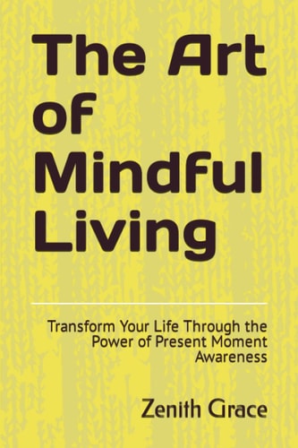 The Art of Mindful Living Transform Your Life Through the Power of Present Moment Awareness