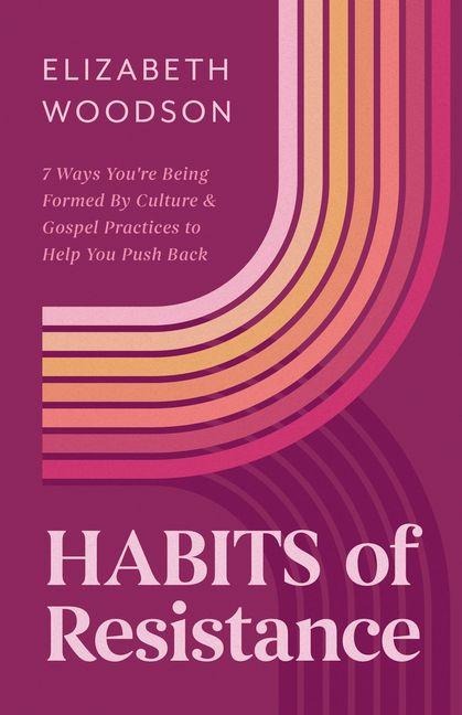 Habits of Resistance: 7 Ways Youre Being Formed by Culture and Gospel Practices to Help You Push Back