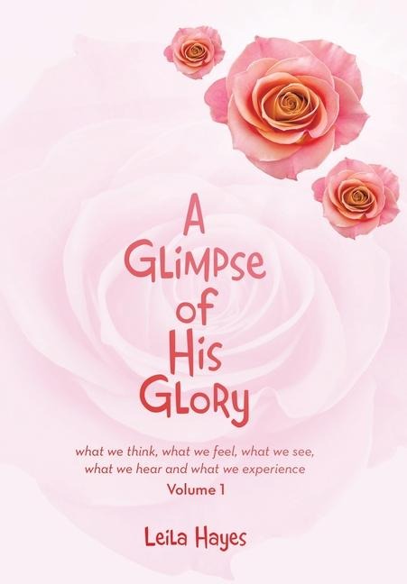 A Glimpse of His Glory: what we think, what we feel, what we see, what we hear and what we experience