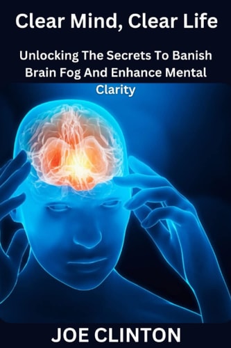 Clear Mind, Clear Life Unlocking The Secrets To Banish Brain Fog And Enhance Mental Clarity