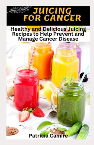 Juicing for Cancer Healthy and Delicious Juicing Recipes to Help Prevent and Manage Cancer Disease