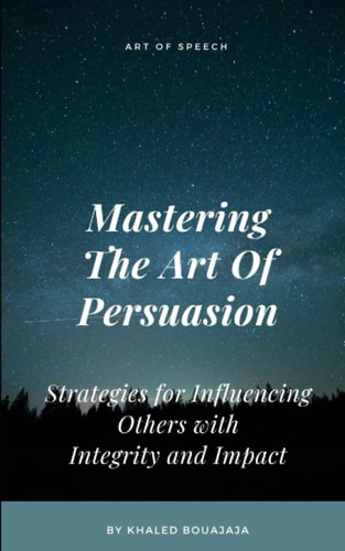 Mastering The Art Of Persuasion Strategies for Influencing Others with Integrity and Impact