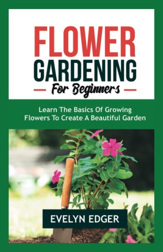 Flower Gardening for Beginners Learn the Basics of Growing Flowers to Create a Beautiful Garden
