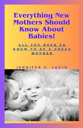 Everything New Mothers Should Know About Babies! All You Need to Know to be a Great Mother