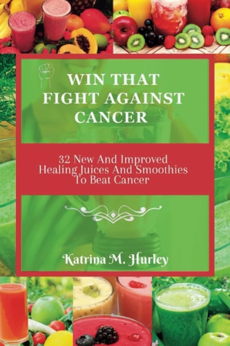 Win That Fight Against Cancer 32 New And Improved Healing Juices And Smoothies To Beat Cancer