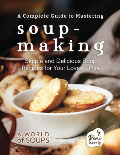 A Complete Guide to Mastering Soup-Making Simple and Delicious Soup Recipes for Your Loved Ones