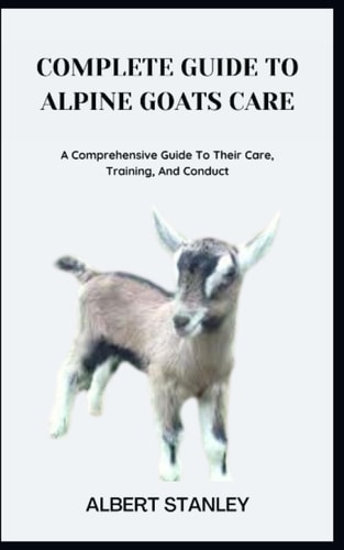 Complete Guide to Alpine Goats Care A Comprehensive Guide To Their Care, Training, And Conduct