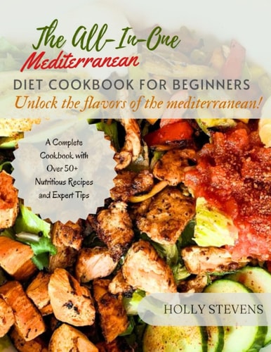 The All-In-One Mediterranean Diet Cookbook for Beginners Unlock the Flavors of the Mediterranean a Complete Cookbook with Over 50+ Nutritious Recipes and Expert Tips
