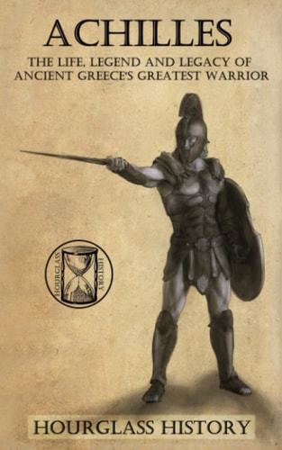 Achilles The Life, Legend and Legacy of Ancient Greece's Greatest Warrior