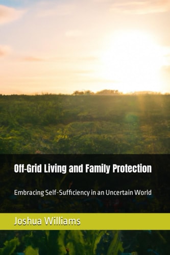 Off-Grid Living and Family Protection Embracing Self-Sufficiency in an Uncertain World