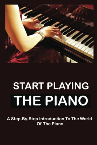 Start Playing The Piano A Step-By-Step Introduction To The World Of The Piano