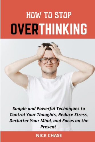 How to Stop Overthinking Simple and Powerful Techniques to Control Your Thoughts, Reduce Stress, Declutter Your Mind, and Focus on the Present