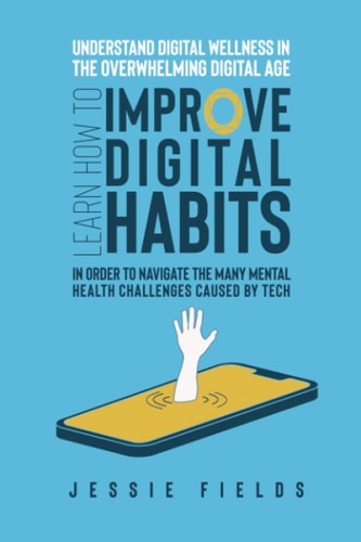 Understand Digital Wellness in the Overwhelming Digital Age Learn How to Improve Digital Habits in Order to Navigate the Many Mental Health Challenges Caused by Tech