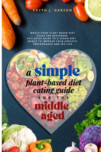 A Simple Plant-Based Diet Eating Guide For The Middle Aged Whole-food Plant-Based Diet Guide For Beginners Exclusive Guide to a Vegan Diet Menus To Improve Your Athletic Performance and Sex Life