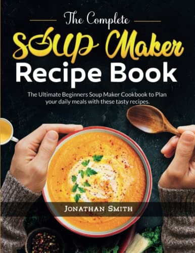 The Complete Soup Maker Recipe Book The Ultimate Beginners Soup Maker Cookbook to Plan Your Daily Meals with These Tasty Recipes