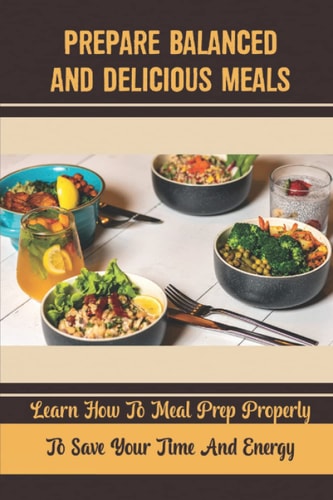 Prepare Balanced And Delicious Meals Learn How To Meal Prep Properly To Save Your Time And Energy