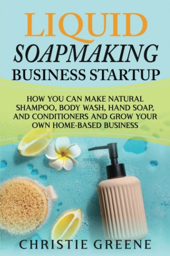 Liquid Soapmaking Business Startup How You Can Make Natural Shampoo, Body Wash, Hand Soap, and Conditioners and Grow Your Own Home-Based Business