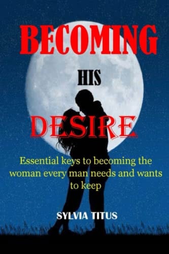 Becoming His Desire Essential Keys to Becoming the Woman Every Man Needs and Wants to Keep
