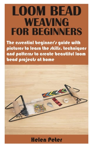 Loom Bead Weaving for Beginners The Essential Beginner's Guide with Pictures to Learn the Skills, Techniques and Patterns to Create Beautiful Loom Bead Projects at Home