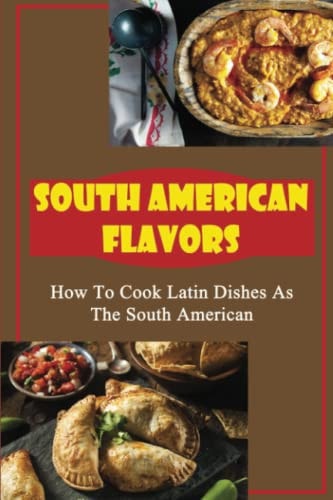 South American Flavors How To Cook Latin Dishes As The South American