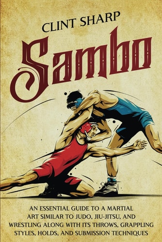 Sambo An Essential Guide to a Martial Art Similar to Judo, Jiu-Jitsu, and Wrestling Along with Its Throws, Grappling Styles, Holds, and Submission Techniques