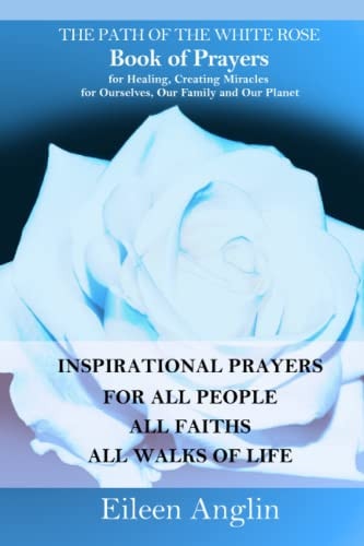 The Path of the White Rose Book of Prayers Invocations for Healing, Creating Miracles for Ourselves, Our Family and Our Planet Powerful Inspirational Prayers For All People, All Faiths, All Walks of Life