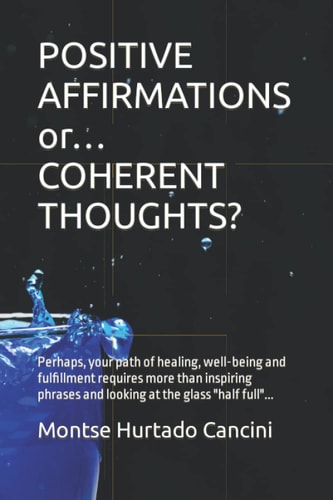 POSITIVE AFFIRMATIONS Or... COHERENT THOUGHTS? Perhaps, Your Path of Healing, Well-being and Fulfillment Requires More Than Inspiring Phrases and Looking at the Glass Half Full...