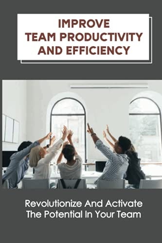 Improve Team Productivity And Efficiency Revolutionize And Activate The Potential In Your Team: Accelerate Productive Teamwork